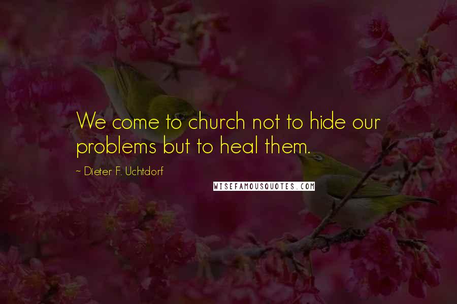 Dieter F. Uchtdorf Quotes: We come to church not to hide our problems but to heal them.