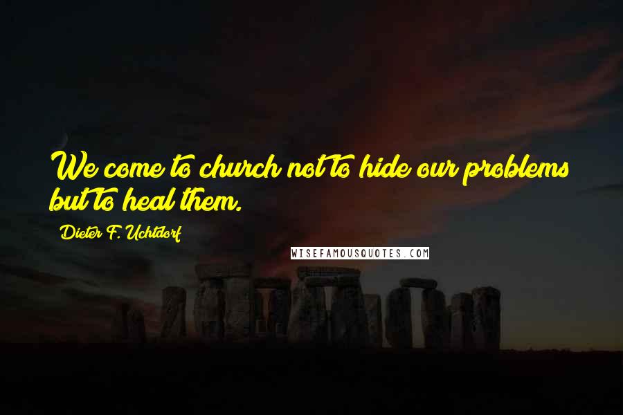 Dieter F. Uchtdorf Quotes: We come to church not to hide our problems but to heal them.