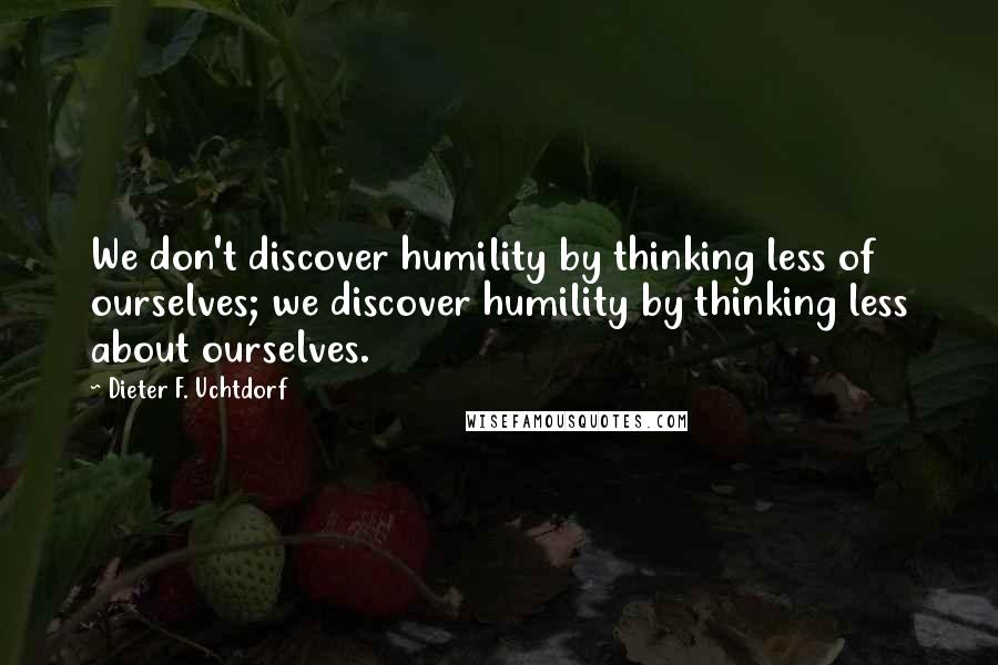 Dieter F. Uchtdorf Quotes: We don't discover humility by thinking less of ourselves; we discover humility by thinking less about ourselves.