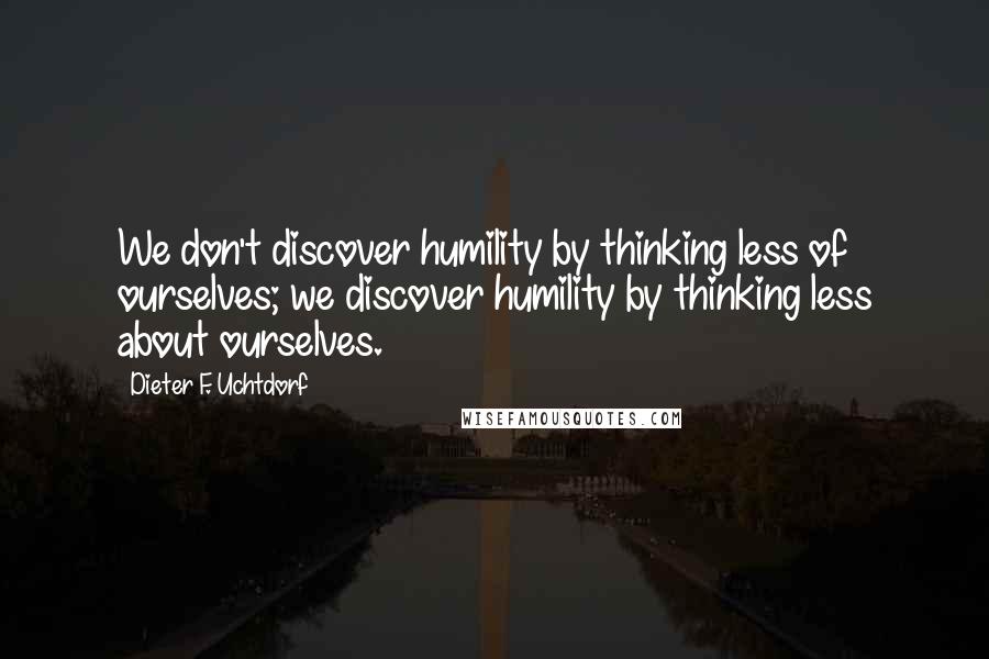 Dieter F. Uchtdorf Quotes: We don't discover humility by thinking less of ourselves; we discover humility by thinking less about ourselves.