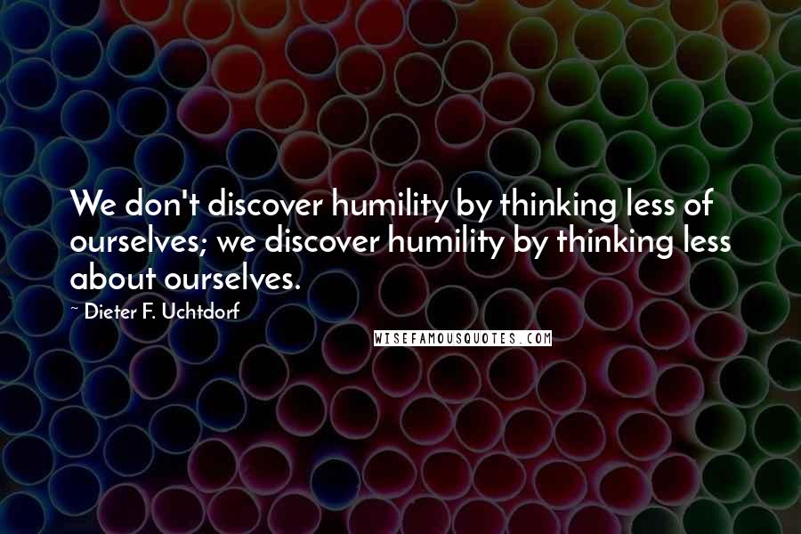 Dieter F. Uchtdorf Quotes: We don't discover humility by thinking less of ourselves; we discover humility by thinking less about ourselves.