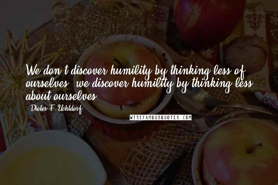 Dieter F. Uchtdorf Quotes: We don't discover humility by thinking less of ourselves; we discover humility by thinking less about ourselves.