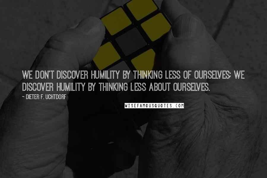 Dieter F. Uchtdorf Quotes: We don't discover humility by thinking less of ourselves; we discover humility by thinking less about ourselves.