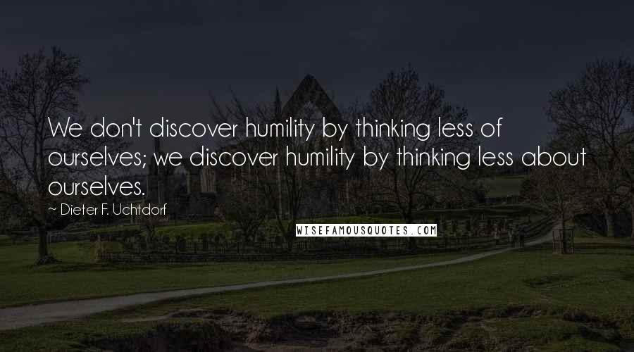 Dieter F. Uchtdorf Quotes: We don't discover humility by thinking less of ourselves; we discover humility by thinking less about ourselves.