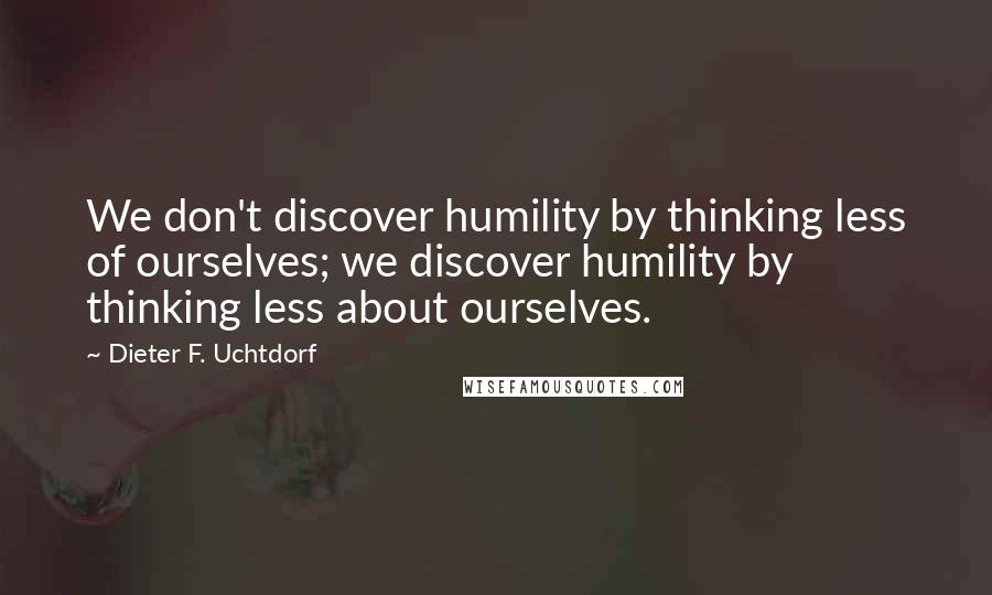 Dieter F. Uchtdorf Quotes: We don't discover humility by thinking less of ourselves; we discover humility by thinking less about ourselves.