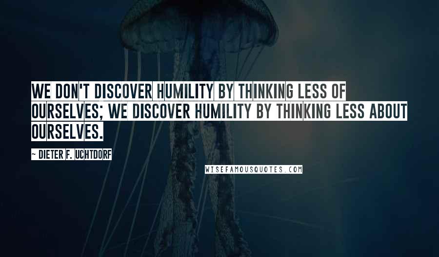 Dieter F. Uchtdorf Quotes: We don't discover humility by thinking less of ourselves; we discover humility by thinking less about ourselves.