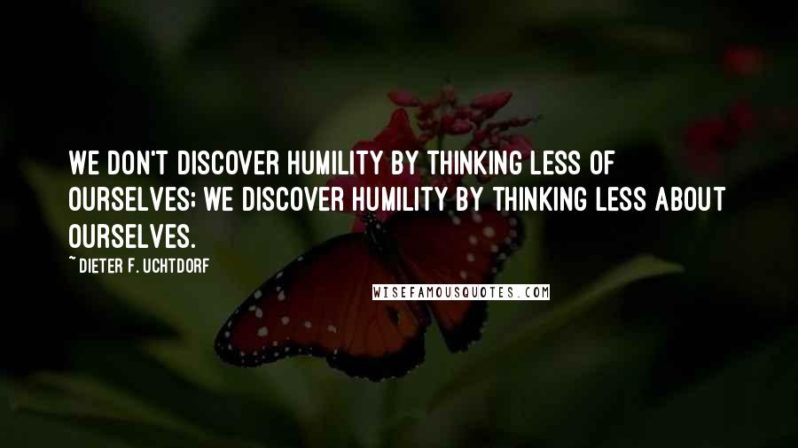 Dieter F. Uchtdorf Quotes: We don't discover humility by thinking less of ourselves; we discover humility by thinking less about ourselves.