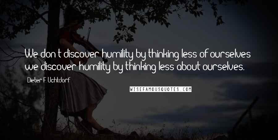 Dieter F. Uchtdorf Quotes: We don't discover humility by thinking less of ourselves; we discover humility by thinking less about ourselves.