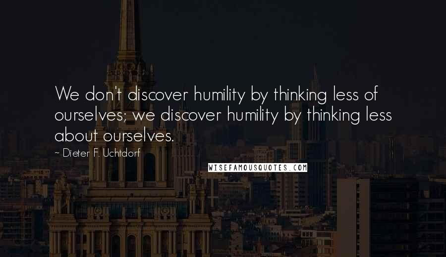 Dieter F. Uchtdorf Quotes: We don't discover humility by thinking less of ourselves; we discover humility by thinking less about ourselves.