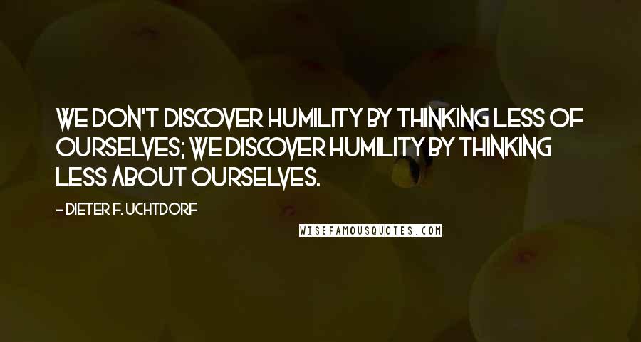 Dieter F. Uchtdorf Quotes: We don't discover humility by thinking less of ourselves; we discover humility by thinking less about ourselves.