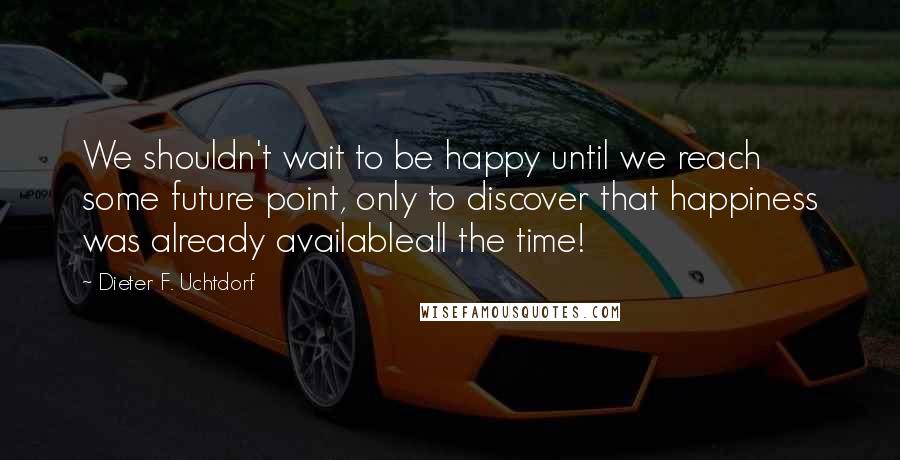 Dieter F. Uchtdorf Quotes: We shouldn't wait to be happy until we reach some future point, only to discover that happiness was already availableall the time!