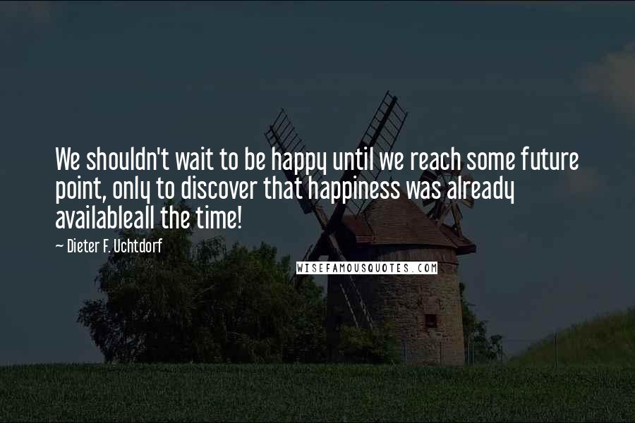 Dieter F. Uchtdorf Quotes: We shouldn't wait to be happy until we reach some future point, only to discover that happiness was already availableall the time!