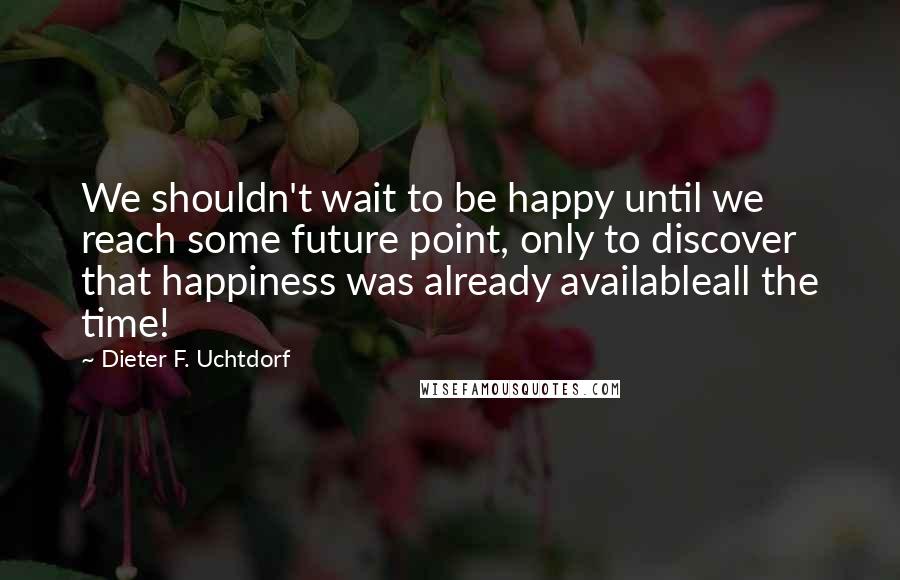 Dieter F. Uchtdorf Quotes: We shouldn't wait to be happy until we reach some future point, only to discover that happiness was already availableall the time!