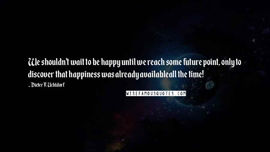 Dieter F. Uchtdorf Quotes: We shouldn't wait to be happy until we reach some future point, only to discover that happiness was already availableall the time!