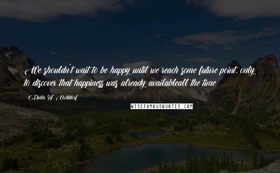 Dieter F. Uchtdorf Quotes: We shouldn't wait to be happy until we reach some future point, only to discover that happiness was already availableall the time!