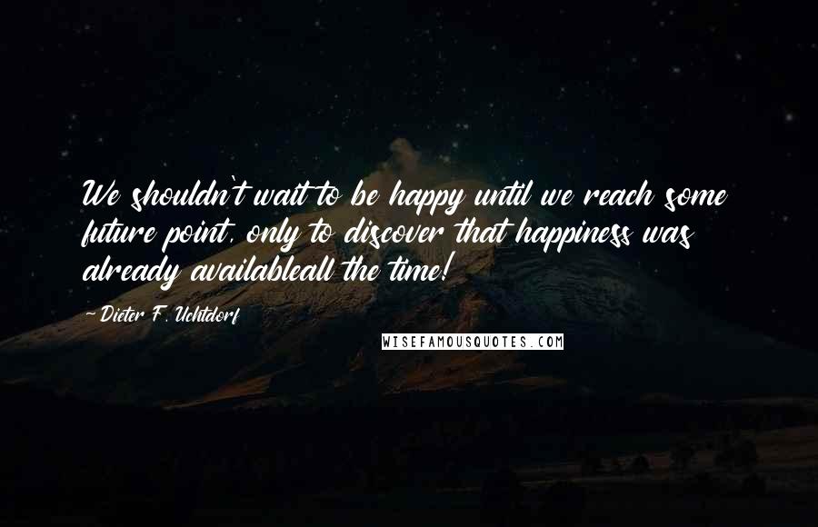 Dieter F. Uchtdorf Quotes: We shouldn't wait to be happy until we reach some future point, only to discover that happiness was already availableall the time!