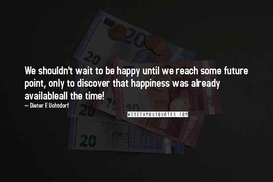 Dieter F. Uchtdorf Quotes: We shouldn't wait to be happy until we reach some future point, only to discover that happiness was already availableall the time!