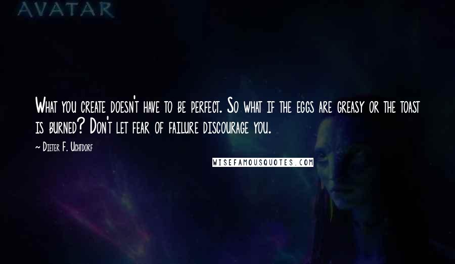 Dieter F. Uchtdorf Quotes: What you create doesn't have to be perfect. So what if the eggs are greasy or the toast is burned? Don't let fear of failure discourage you.