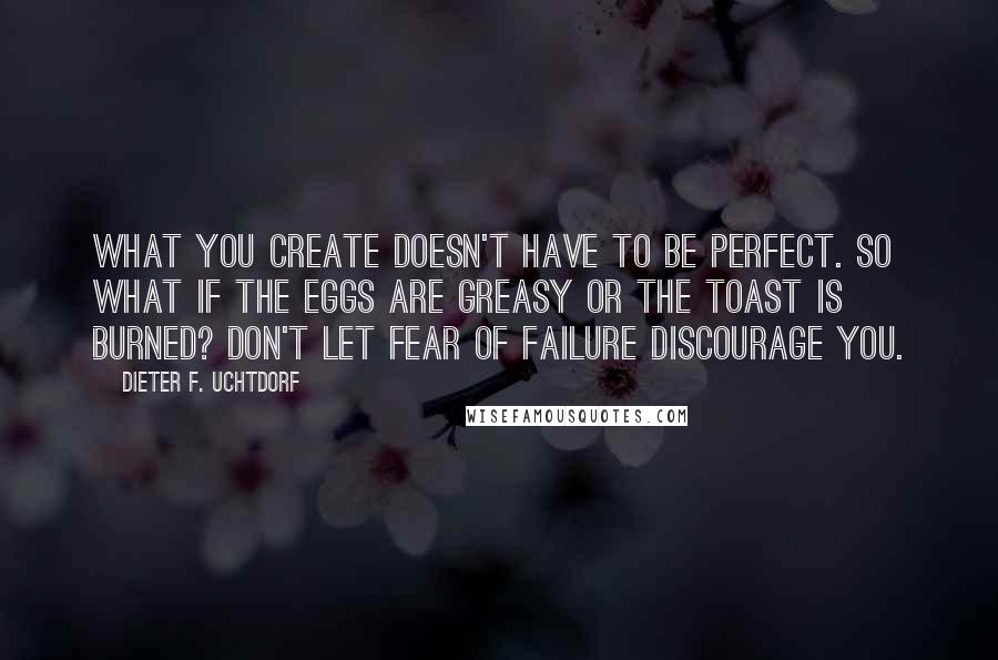 Dieter F. Uchtdorf Quotes: What you create doesn't have to be perfect. So what if the eggs are greasy or the toast is burned? Don't let fear of failure discourage you.