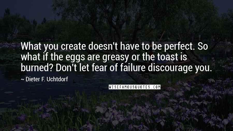 Dieter F. Uchtdorf Quotes: What you create doesn't have to be perfect. So what if the eggs are greasy or the toast is burned? Don't let fear of failure discourage you.
