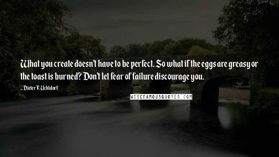 Dieter F. Uchtdorf Quotes: What you create doesn't have to be perfect. So what if the eggs are greasy or the toast is burned? Don't let fear of failure discourage you.