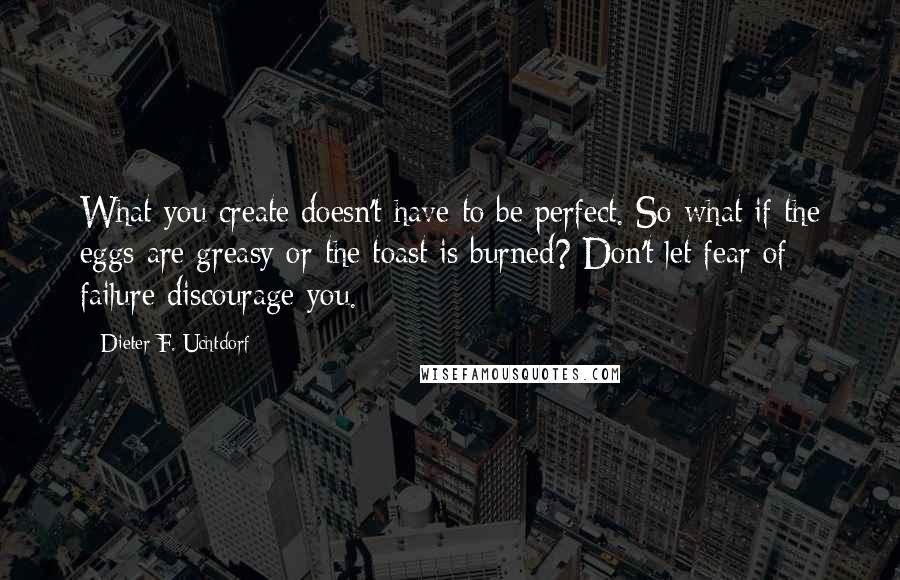 Dieter F. Uchtdorf Quotes: What you create doesn't have to be perfect. So what if the eggs are greasy or the toast is burned? Don't let fear of failure discourage you.