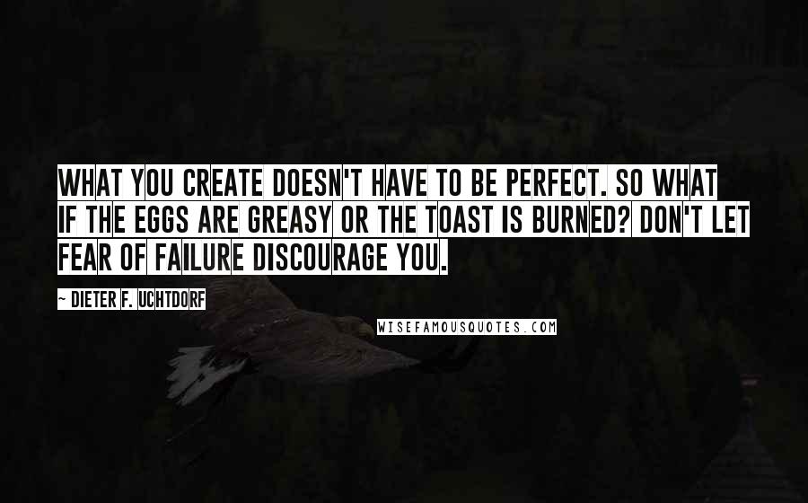 Dieter F. Uchtdorf Quotes: What you create doesn't have to be perfect. So what if the eggs are greasy or the toast is burned? Don't let fear of failure discourage you.