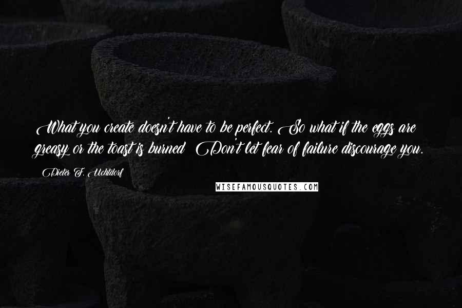 Dieter F. Uchtdorf Quotes: What you create doesn't have to be perfect. So what if the eggs are greasy or the toast is burned? Don't let fear of failure discourage you.