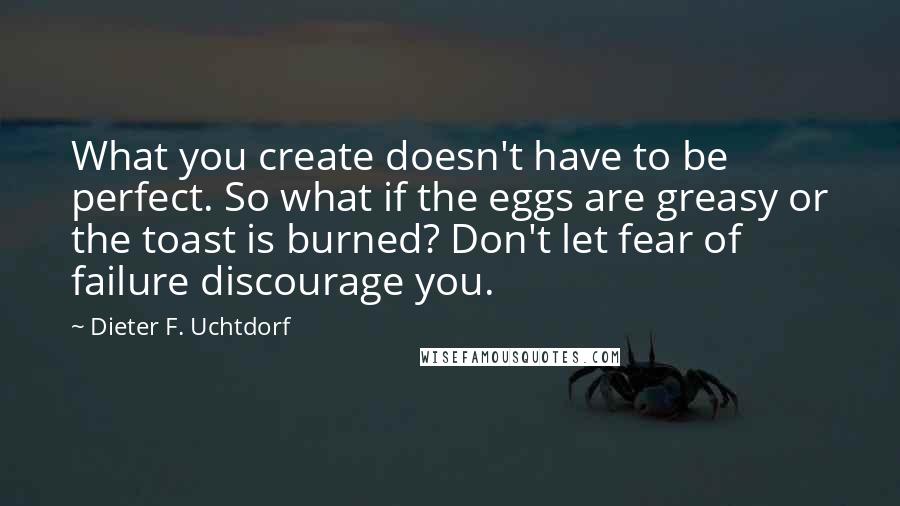 Dieter F. Uchtdorf Quotes: What you create doesn't have to be perfect. So what if the eggs are greasy or the toast is burned? Don't let fear of failure discourage you.