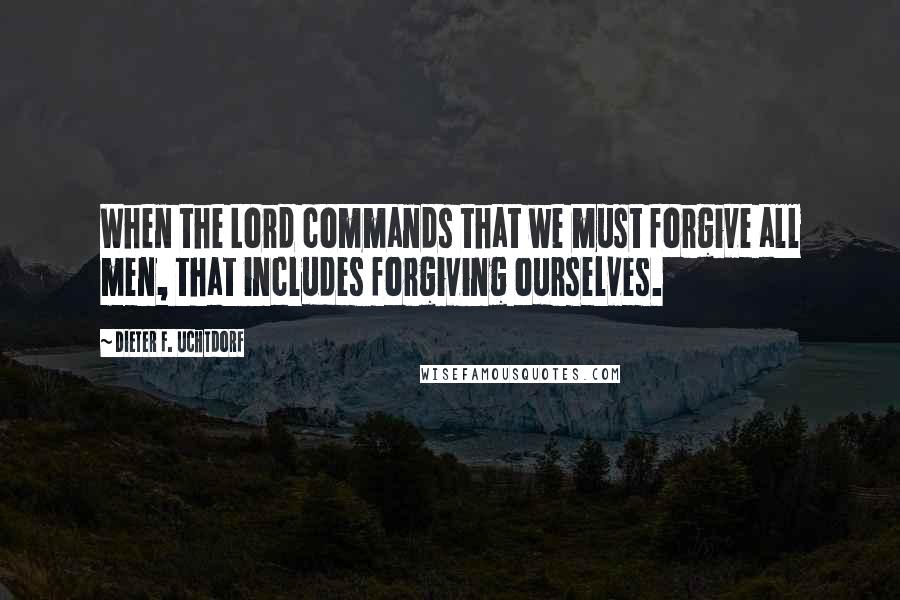 Dieter F. Uchtdorf Quotes: When the Lord commands that we must forgive all men, that includes forgiving ourselves.