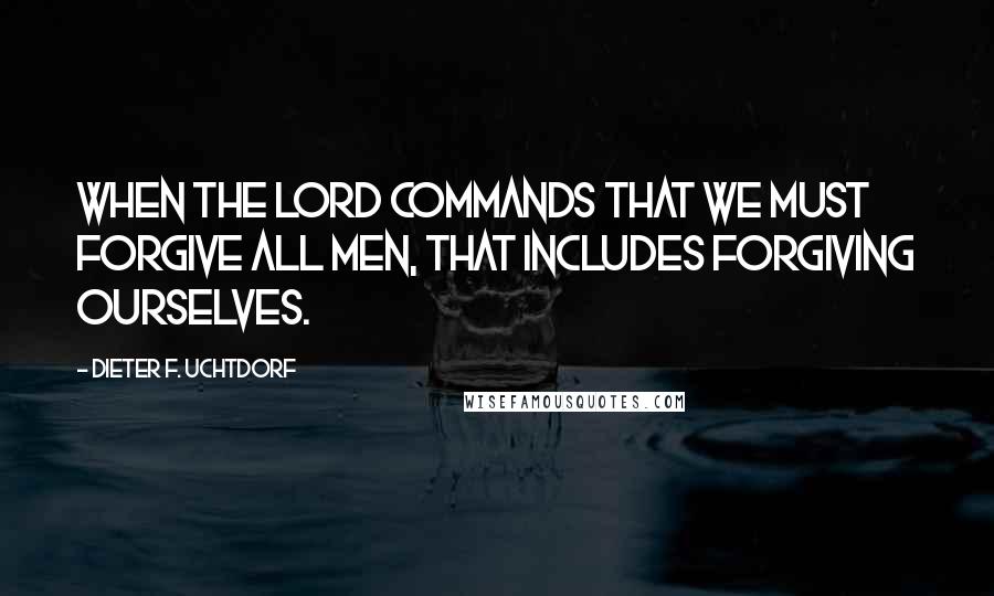 Dieter F. Uchtdorf Quotes: When the Lord commands that we must forgive all men, that includes forgiving ourselves.