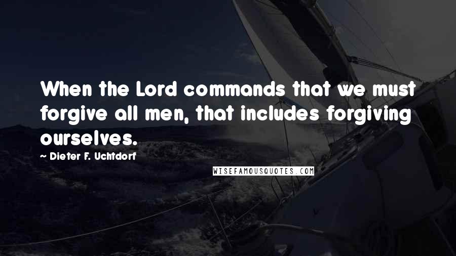 Dieter F. Uchtdorf Quotes: When the Lord commands that we must forgive all men, that includes forgiving ourselves.