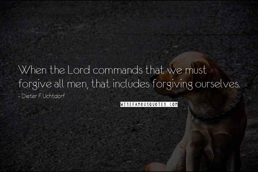 Dieter F. Uchtdorf Quotes: When the Lord commands that we must forgive all men, that includes forgiving ourselves.