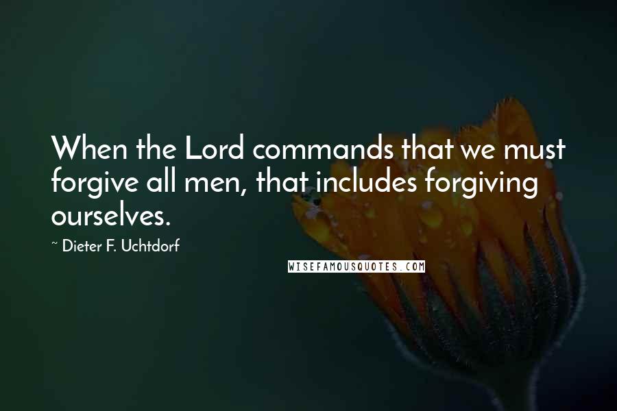 Dieter F. Uchtdorf Quotes: When the Lord commands that we must forgive all men, that includes forgiving ourselves.