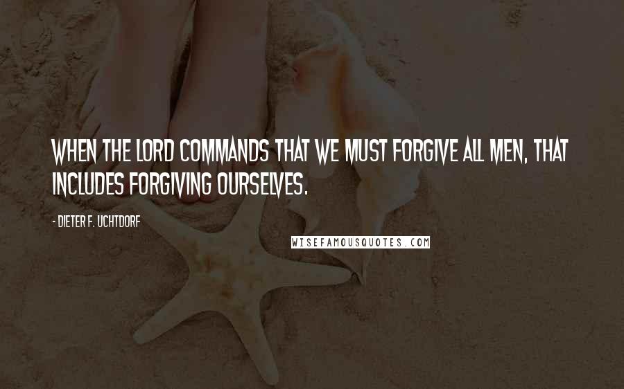 Dieter F. Uchtdorf Quotes: When the Lord commands that we must forgive all men, that includes forgiving ourselves.