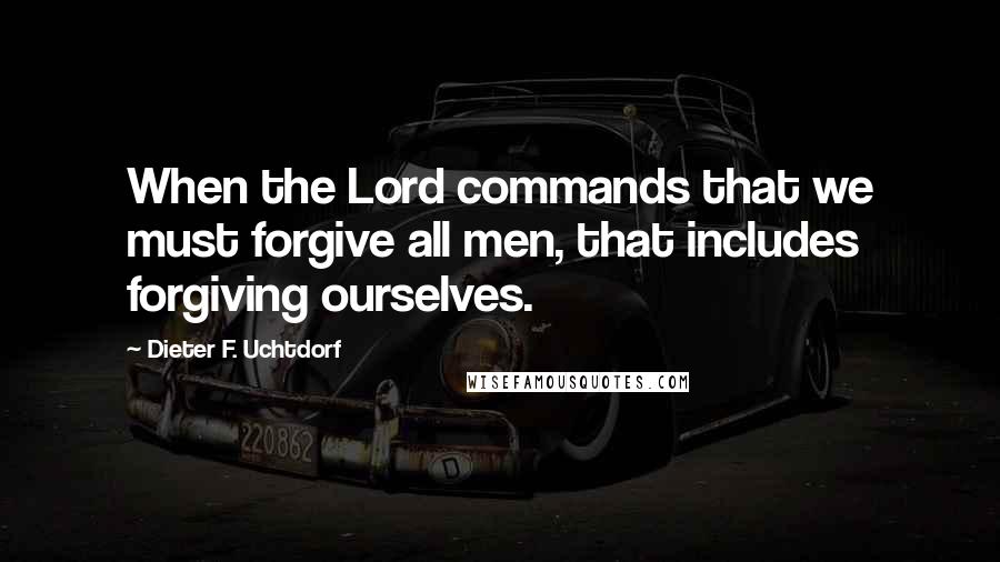 Dieter F. Uchtdorf Quotes: When the Lord commands that we must forgive all men, that includes forgiving ourselves.