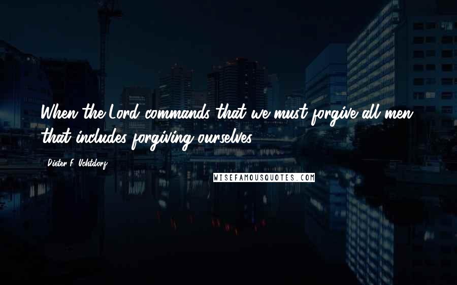 Dieter F. Uchtdorf Quotes: When the Lord commands that we must forgive all men, that includes forgiving ourselves.