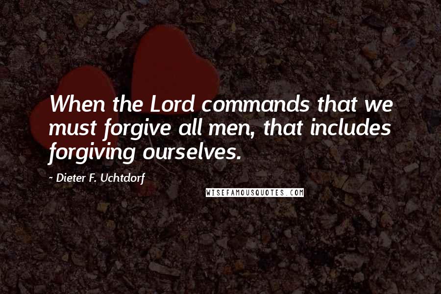 Dieter F. Uchtdorf Quotes: When the Lord commands that we must forgive all men, that includes forgiving ourselves.