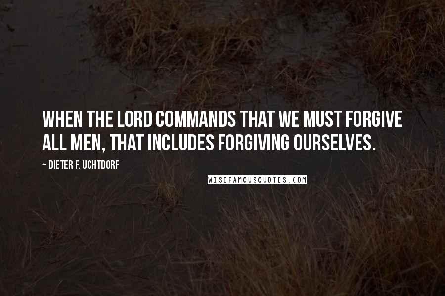 Dieter F. Uchtdorf Quotes: When the Lord commands that we must forgive all men, that includes forgiving ourselves.