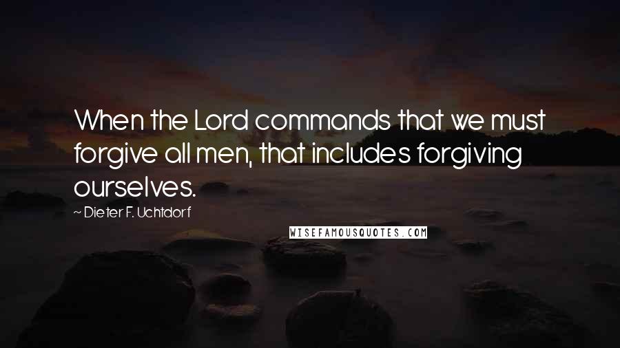 Dieter F. Uchtdorf Quotes: When the Lord commands that we must forgive all men, that includes forgiving ourselves.