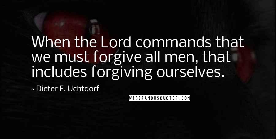 Dieter F. Uchtdorf Quotes: When the Lord commands that we must forgive all men, that includes forgiving ourselves.