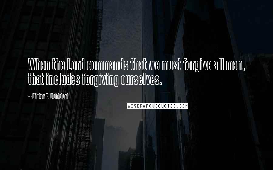 Dieter F. Uchtdorf Quotes: When the Lord commands that we must forgive all men, that includes forgiving ourselves.