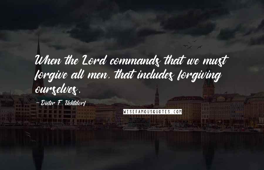 Dieter F. Uchtdorf Quotes: When the Lord commands that we must forgive all men, that includes forgiving ourselves.