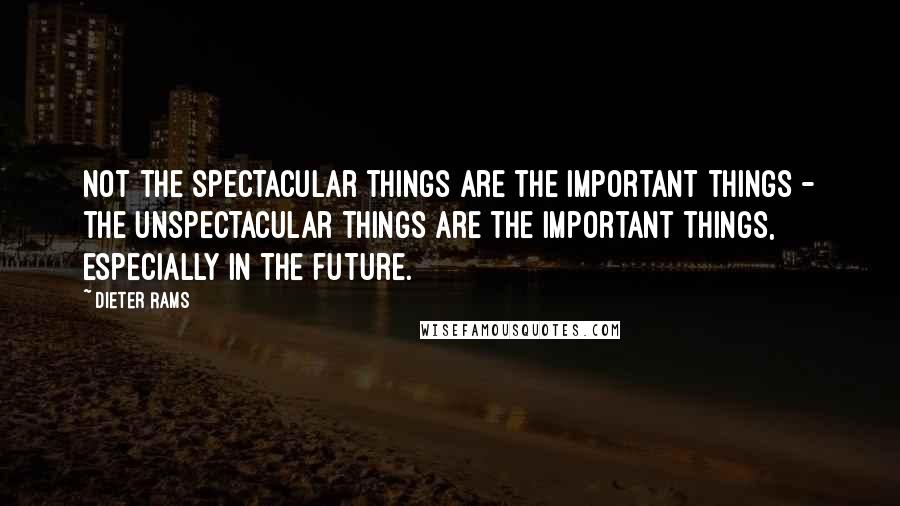 Dieter Rams Quotes: Not the spectacular things are the important things - the unspectacular things are the important things, especially in the future.