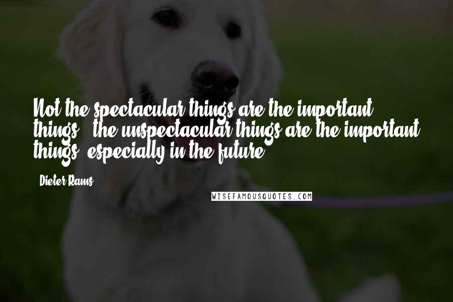 Dieter Rams Quotes: Not the spectacular things are the important things - the unspectacular things are the important things, especially in the future.