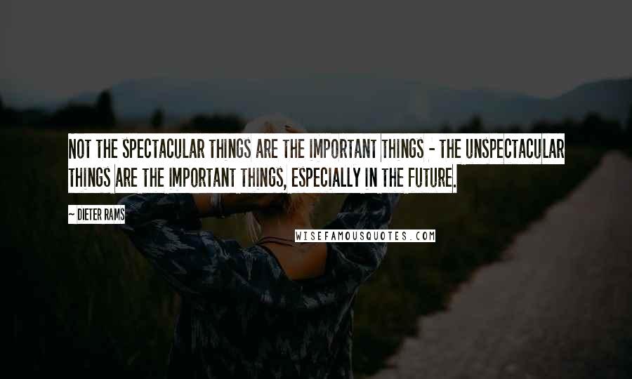 Dieter Rams Quotes: Not the spectacular things are the important things - the unspectacular things are the important things, especially in the future.