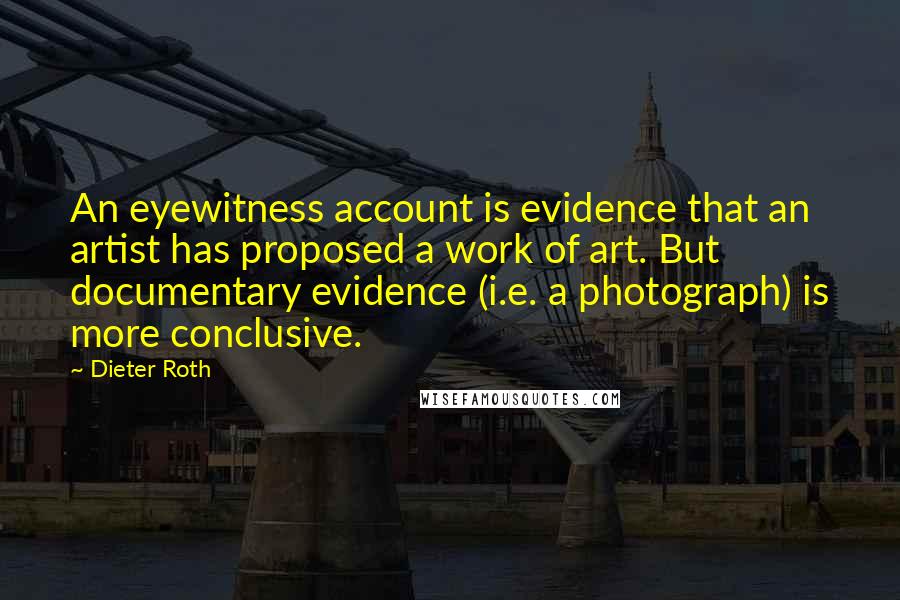 Dieter Roth Quotes: An eyewitness account is evidence that an artist has proposed a work of art. But documentary evidence (i.e. a photograph) is more conclusive.