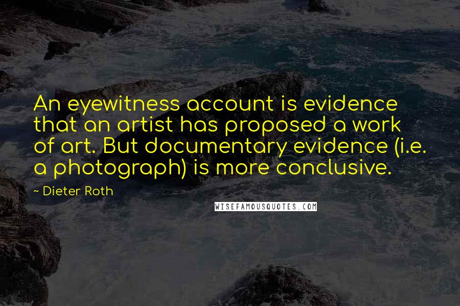 Dieter Roth Quotes: An eyewitness account is evidence that an artist has proposed a work of art. But documentary evidence (i.e. a photograph) is more conclusive.