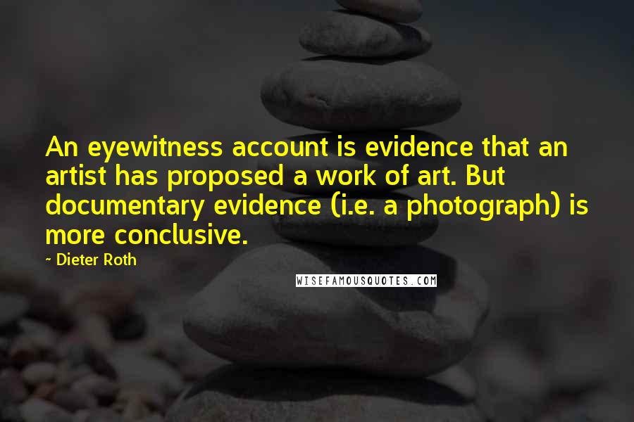 Dieter Roth Quotes: An eyewitness account is evidence that an artist has proposed a work of art. But documentary evidence (i.e. a photograph) is more conclusive.