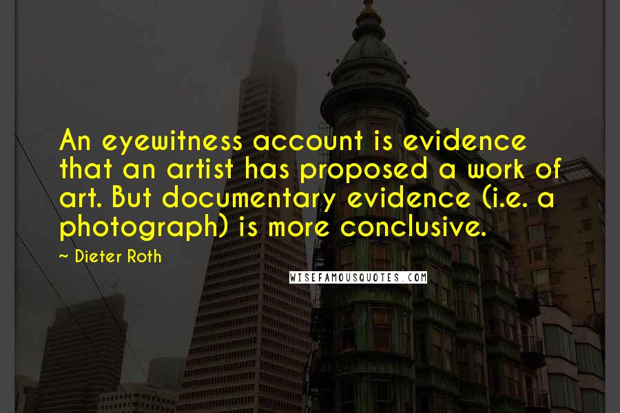 Dieter Roth Quotes: An eyewitness account is evidence that an artist has proposed a work of art. But documentary evidence (i.e. a photograph) is more conclusive.